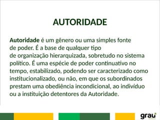 AUTORIDADE
Autoridade é um gênero ou uma simples fonte
de poder. É a base de qualquer tipo
de organização hierarquizada, sobretudo no sistema
político. É uma espécie de poder continuativo no
tempo, estabilizado, podendo ser caracterizado como
institucionalizado, ou não, em que os subordinados
prestam uma obediência incondicional, ao indivíduo
ou a instituição detentores da Autoridade.
 