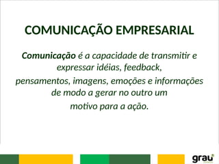 COMUNICAÇÃO EMPRESARIAL
Comunicação é a capacidade de transmitir e
expressar idéias, feedback,
pensamentos, imagens, emoções e informações
de modo a gerar no outro um
motivo para a ação.
 