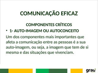 COMUNICAÇÃO EFICAZ
COMPONENTES CRÍTICOS
• 1- AUTO-IMAGEM OU AUTOCONCEITO
Um dos componentes mais importantes que
afeta a comunicação entre as pessoas é a sua
auto-imagem, ou seja, a imagem que tem de si
mesma e das situações que vivenciam.
 