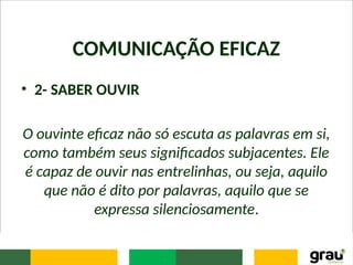 COMUNICAÇÃO EFICAZ
• 2- SABER OUVIR
O ouvinte eficaz não só escuta as palavras em si,
como também seus significados subjacentes. Ele
é capaz de ouvir nas entrelinhas, ou seja, aquilo
que não é dito por palavras, aquilo que se
expressa silenciosamente.
 