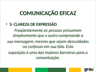 COMUNICAÇÃO EFICAZ
• 3- CLAREZA DE EXPRESSÃO
Freqüentemente as pessoas presumem
simplesmente que o outro compreende a
sua mensagem, mesmo que sejam descuidadas
ou confusas em sua fala. Esta
suposição é uma das maiores barreiras para a
comunicação.
 
