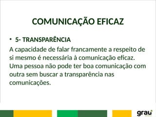 COMUNICAÇÃO EFICAZ
• 5- TRANSPARÊNCIA
A capacidade de falar francamente a respeito de
si mesmo é necessária à comunicação eficaz.
Uma pessoa não pode ter boa comunicação com
outra sem buscar a transparência nas
comunicações.
 