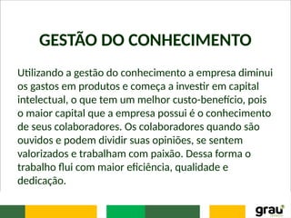 GESTÃO DO CONHECIMENTO
Utilizando a gestão do conhecimento a empresa diminui
os gastos em produtos e começa a investir em capital
intelectual, o que tem um melhor custo-benefício, pois
o maior capital que a empresa possui é o conhecimento
de seus colaboradores. Os colaboradores quando são
ouvidos e podem dividir suas opiniões, se sentem
valorizados e trabalham com paixão. Dessa forma o
trabalho flui com maior eficiência, qualidade e
dedicação.
 