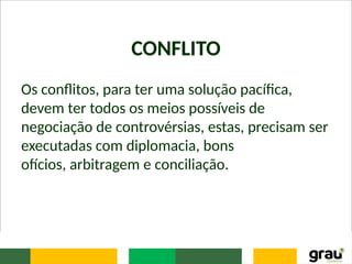 CONFLITO
Os conflitos, para ter uma solução pacífica,
devem ter todos os meios possíveis de
negociação de controvérsias, estas, precisam ser
executadas com diplomacia, bons
ofícios, arbitragem e conciliação.
 