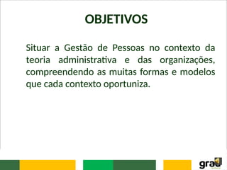 OBJETIVOS
Situar a Gestão de Pessoas no contexto da
teoria administrativa e das organizações,
compreendendo as muitas formas e modelos
que cada contexto oportuniza.
 
