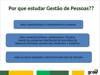 Por que estudar Gestão de Pessoas??
PARA COMPREENDER O COMPORTAMENTO HUMANO!
PARA CONHECER SISTEMAS, ABORDAGENS E TÉCNICAS
CAPAZES DE AJUDAR NA CONSTRUÇÃO DE UMA FORÇA DE
TRABALHO MOTIVADA, QUALIFICADA, PRODUTIVA E SAUDÁVEL!
PARA ALCANÇAR VANTAGEM COMPETITIVA POR MEIO DE PESSOAS!
 