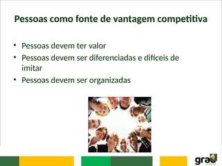 Pessoas como fonte de vantagem competitiva
• Pessoas devem ter valor
• Pessoas devem ser diferenciadas e difíceis de
imitar
• Pessoas devem ser organizadas
 