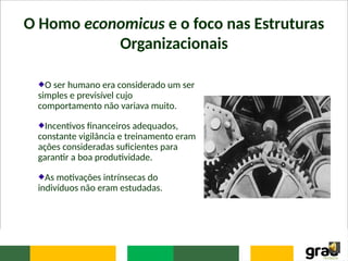 O Homo economicus e o foco nas Estruturas
Organizacionais
O ser humano era considerado um ser
simples e previsível cujo
comportamento não variava muito.
Incentivos financeiros adequados,
constante vigilância e treinamento eram
ações consideradas suficientes para
garantir a boa produtividade.
As motivações intrínsecas do
indivíduos não eram estudadas.
 
