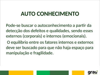 AUTO CONHECIMENTO
Pode-se buscar o autoconhecimento a partir da
detecção dos defeitos e qualidades, sendo esses
externos (corporais) e internos (emocionais).
O equilíbrio entre os fatores internos e externos
deve ser buscado para que não haja espaço para
manipulação e fragilidade.
 