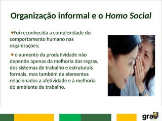 Organização informal e o Homo Social
Foi reconhecida a complexidade do
comportamento humano nas
organizações;
o aumento da produtividade não
depende apenas da melhoria das regras,
dos sistemas de trabalho e estruturais
formais, mas também de elementos
relacionados a afetividade e à melhoria
do ambiente de trabalho.
 