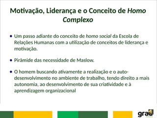Motivação, Liderança e o Conceito de Homo
Complexo
Um passo adiante do conceito de homo social da Escola de
Relações Humanas com a utilização de conceitos de liderança e
motivação.
Pirâmide das necessidade de Maslow.
O homem buscando ativamente a realização e o auto-
desenvolvimento no ambiente de trabalho, tendo direito a mais
autonomia, ao desenvolvimento de sua criatividade e à
aprendizagem organizacional
 