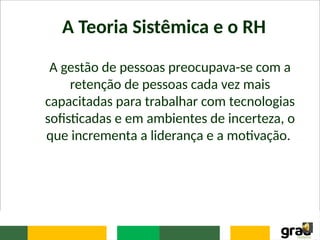A Teoria Sistêmica e o RH
A gestão de pessoas preocupava-se com a
retenção de pessoas cada vez mais
capacitadas para trabalhar com tecnologias
sofisticadas e em ambientes de incerteza, o
que incrementa a liderança e a motivação.
 
