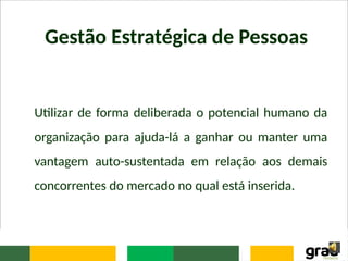 Gestão Estratégica de Pessoas
Utilizar de forma deliberada o potencial humano da
organização para ajuda-lá a ganhar ou manter uma
vantagem auto-sustentada em relação aos demais
concorrentes do mercado no qual está inserida.
 