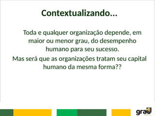 Contextualizando...
Toda e qualquer organização depende, em
maior ou menor grau, do desempenho
humano para seu sucesso.
Mas será que as organizações tratam seu capital
humano da mesma forma??
 