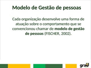 Modelo de Gestão de pessoas
Cada organização desenvolve uma forma de
atuação sobre o comportamento que se
convencionou chamar de modelo de gestão
de pessoas (FISCHER, 2002).
 