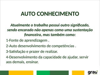 AUTO CONHECIMENTO
Atualmente o trabalho possui outro significado,
sendo encarado não apenas como uma sustentação
financeira, mas também como:
1-Fonte de aprendizagem .
2-Auto desenvolvimento de competências .
3-Satisfação e prazer de realizar.
4-Desenvolvimento da capacidade de ajudar, servir
aos demais, ensinar.
 