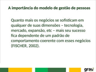 A importância do modelo de gestão de pessoas
Quanto mais os negócios se sofisticam em
qualquer de suas dimensões – tecnologia,
mercado, expansão, etc – mais seu sucesso
fica dependente de um padrão de
comportamento coerente com esses negócios
(FISCHER, 2002).
 