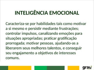 INTELIGÊNCIA EMOCIONAL
Caracteriza-se por habilidades tais como motivar
a si mesmo e persistir mediante frustrações;
controlar impulsos, canalizando emoções para
situações apropriadas; praticar gratificação
prorrogada; motivar pessoas, ajudando-as a
liberarem seus melhores talentos, e conseguir
seu engajamento a objetivos de interesses
comuns.
 