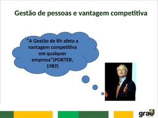 Gestão de pessoas e vantagem competitiva
“A Gestão de Rh afeta a
vantagem competitiva
em qualquer
empresa”(PORTER,
1989)
 
