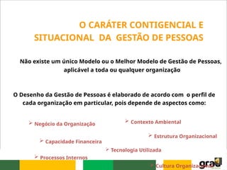 Não existe um único Modelo ou o Melhor Modelo de Gestão de Pessoas,
aplicável a toda ou qualquer organização
O CARÁTER CONTIGENCIAL E
SITUACIONAL DA GESTÃO DE PESSOAS
O Desenho da Gestão de Pessoas é elaborado de acordo com o perfil de
cada organização em particular, pois depende de aspectos como:
 Negócio da Organização
 Capacidade Financeira
 Contexto Ambiental
 Estrutura Organizacional
 Cultura Organizacional
 Tecnologia Utilizada
 Processos Internos
 