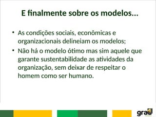 E finalmente sobre os modelos...
• As condições sociais, econômicas e
organizacionais delineiam os modelos;
• Não há o modelo ótimo mas sim aquele que
garante sustentabilidade as atividades da
organização, sem deixar de respeitar o
homem como ser humano.
 