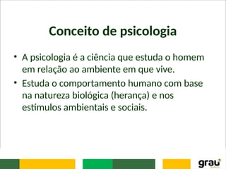 Conceito de psicologia
• A psicologia é a ciência que estuda o homem
em relação ao ambiente em que vive.
• Estuda o comportamento humano com base
na natureza biológica (herança) e nos
estímulos ambientais e sociais.
 