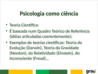 Psicologia como ciência
• Teoria Científica:
• É baseada num Quadro Teórico de Referência
(idéias articuladas coerentemente);
• Exemplos de teorias científicas: Teoria da
Evolução (Darwin), Teoria da Gravidade
(Newton), da Relatividade (Einstein), do
Inconsciente (Freud)...
 