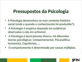 Pressupostos da Psicologia
• A Psicologia desenvolveu-se num contexto histórico
social (onde e quando o conhecimento foi produzido?);
• A Psicologia é empírica (baseada em evidências
observadas e não em achismo);
• A Psicologia é teoricamente diversa. Há diferentes
teorias psicológicas: Comportamental, Psicanalítica,
Humanista, Cognitivista...;
• O comportamento é determinado por causas múltiplas;
 
