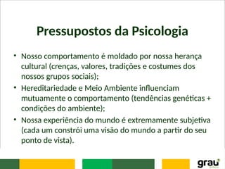 Pressupostos da Psicologia
• Nosso comportamento é moldado por nossa herança
cultural (crenças, valores, tradições e costumes dos
nossos grupos sociais);
• Hereditariedade e Meio Ambiente influenciam
mutuamente o comportamento (tendências genéticas +
condições do ambiente);
• Nossa experiência do mundo é extremamente subjetiva
(cada um constrói uma visão do mundo a partir do seu
ponto de vista).
 