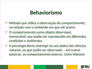 Behaviorismo
• Método que utiliza a observação do comportamento,
na relação com o ambiente em que ele ocorre.
• O comportamento como objeto observável,
mensurável, que podia ser reproduzido em diferentes
condições e ambientes.
• A psicologia devia restringir-se aos dados das ciências
naturais, ao que podia ser observado – em outras
palavras, ao comportamento externo. (John Watson)
 