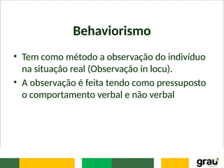 Behaviorismo
• Tem como método a observação do indivíduo
na situação real (Observação in locu).
• A observação é feita tendo como pressuposto
o comportamento verbal e não verbal
 