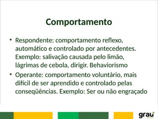 Comportamento
• Respondente: comportamento reflexo,
automático e controlado por antecedentes.
Exemplo: salivação causada pelo limão,
lágrimas de cebola, dirigir. Behaviorismo
• Operante: comportamento voluntário, mais
difícil de ser aprendido e controlado pelas
conseqüências. Exemplo: Ser ou não engraçado
 