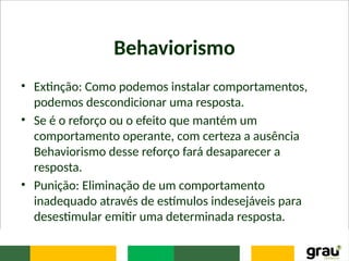 Behaviorismo
• Extinção: Como podemos instalar comportamentos,
podemos descondicionar uma resposta.
• Se é o reforço ou o efeito que mantém um
comportamento operante, com certeza a ausência
Behaviorismo desse reforço fará desaparecer a
resposta.
• Punição: Eliminação de um comportamento
inadequado através de estímulos indesejáveis para
desestimular emitir uma determinada resposta.
 