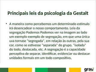 Principais leis da psicologia da Gestalt
• A maneira como percebemos um determinado estímulo
irá desencadear o nosso comportamento. Leia da
segregação Podemos Podemos ver na imagem ao lado
um exemplo exemplo de segregação, em que uma única
uva tornase "segregada", em relação às outras, pela sua
cor, como se estivesse "separada" do grupo, "isolada"
do todo, destacada, etc. A segregação é a capacidade
perceptiva de separar, identificar, evidenciar ou destacar
unidades formais em um todo compositivo.
 