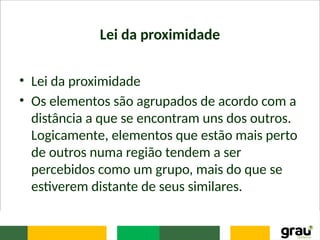 Lei da proximidade
• Lei da proximidade
• Os elementos são agrupados de acordo com a
distância a que se encontram uns dos outros.
Logicamente, elementos que estão mais perto
de outros numa região tendem a ser
percebidos como um grupo, mais do que se
estiverem distante de seus similares.
 
