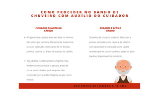 C O M O P R O C E D E R N O B A N H O D E
C H U V E I R O C O M A U X Í L I O D O C U I D A D O R
A higiene dos cabelos deve ser feita no mínimo
três vezes por semana. Diariamente inspecione
o couro cabeludo observando se há feridas,
piolhos, coceira ou áreas de quedas de cabelo.
Os cabelos curtos facilitam a higiene, mas
lembre-se de consultar a pessoa antes de
cortar seus cabelos, pois ela pode não
concordar por questão religiosa ou por outro
motivo.
CUIDADOS QUANTO AO
CABELO
O banho de chuveiro pode ser feito com a
pessoa sentada numa cadeira de plástico
com apoio lateral colocada sobre tapete
antiderrapante, ou em cadeiras próprias para
banhos, disponíveis no comércio.
DURANTE E APÓS O
BANHO
G U I A P R Á T I C O D O C U I D A D O R , P . 2 2 , 2 0 0 8
 