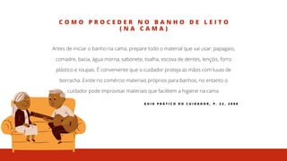 C O M O P R O C E D E R N O B A N H O D E L E I T O
( N A C A M A )
Antes de iniciar o banho na cama, prepare todo o material que vai usar: papagaio,
comadre, bacia, água morna, sabonete, toalha, escova de dentes, lençóis, forro
plástico e roupas. É conveniente que o cuidador proteja as mãos com luvas de
borracha. Existe no comércio materiais próprios para banhos, no entanto o
cuidador pode improvisar materiais que facilitem a higiene na cama.
G U I A P R Á T I C O D O C U I D A D O R , P . 2 2 , 2 0 0 8
 