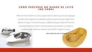 C O M O P R O C E D E R N O B A N H O D E L E I T O
( N A C A M A )
Antes de iniciar o banho na cama, prepare todo o material que vai usar: papagaio,
comadre, bacia, água morna, sabonete, toalha, escova de dentes, lençóis, forro
plástico e roupas. É conveniente que o cuidador proteja as mãos com luvas de
borracha. Existe no comércio materiais próprios para banhos, no entanto o
cuidador pode improvisar materiais que facilitem a higiene na cama.
G U I A P R Á T I C O D O C U I D A D O R , P . 2 2 , 2 0 0 8
 