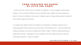 C O M O P R O C E D E R N O B A N H O
D E L E I T O ( N A C A M A )
1. Antes de iniciar o banho cubra o colchão com plástico. 2. Iniciar a higiene corporal pela
cabeça. 3. Com um pano molhado e pouco sabonete, faça a higiene do rosto, passando o
pano no rosto, nas orelhas e no pescoço. Enxágüe o pano em água limpa e passe na pele até
retirar toda a espuma, secar bem.
4. Lavagem dos cabelos: Cubra com plástico um travesseiro e coloque a pessoa com a
cabeça apoiada nesse travesseiro que deve estar na beirada da cama. • Ponha, embaixo da
cabeça da pessoa, uma bacia ou balde para receber a água. • Molhe a cabeça da pessoa e
passe pouco xampu. • Massageie o couro cabeludo e derrame água aos poucos até que
retire toda a espuma. • Seque os cabelos.
G U I A P R Á T I C O D O C U I D A D O R , P . 2 2 , 2 0 0 8
 