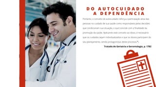 D O A U T O C U I D A D O
A D E P E N D Ê N C I A
Portanto, o conceito de autocuidado reforça a participação ativa das
pessoas no cuidado de sua saúde como responsáveis pelas decisões
que condicionam sua situação, o que coincide com a finalidade da
promoção da saúde. Aplicando este conceito ao idoso, é necessário
que os cuidados sejam individualizados e que os idosos participem do
seu planejamento, sendo protagonistas deste processo.”.
Tratado de Geriatria e Gerontologia, p. 1782
 