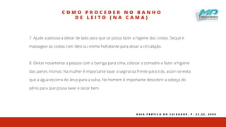C O M O P R O C E D E R N O B A N H O
D E L E I T O ( N A C A M A )
7. Ajude a pessoa a deitar de lado para que se possa fazer a higiene das costas. Seque e
massageie as costas com óleo ou creme hidratante para ativar a circulação.
8. Deitar novamente a pessoa com a barriga para cima, colocar a comadre e fazer a higiene
das partes íntimas. Na mulher é importante lavar a vagina da frente para trás, assim se evita
que a água escorra do ânus para a vulva. No homem é importante descobrir a cabeça do
pênis para que possa lavar e secar bem.
G U I A P R Á T I C O D O C U I D A D O R , P . 2 2 , 2 3 , 2 0 0 8
 