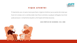 F I Q U E A T E N T O !
É importante usar um pano macio para fazer a higiene e lembrar que as partes do corpo que
ficam em contato com o colchão estão mais finas e sensíveis e qualquer esfregada mais forte
pode provocar o rompimento da pele e a formação de feridas (escaras).
G U I A P R Á T I C O D O C U I D A D O R , P . 2 3 , 2 0 0 8
 