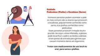 Cuidado:
Pediculose (Piolho) e Escabiose (Sarna)
Inúmeros parasitas podem acometer a pele
os mais comuns são os ácaros que provocam
a escabiose, popularmente conhecida como
sarna, e os piolhos conhecidos como
pediculose.
Esses parasitas provocam irritação local e
prurido. Ao coçar a área infectada, a pessoa
pode escarificar a pele e as lesões cutâneas
viram portas de entrada para germes que
causam inúmeros danos ao organismo.
Tratar com medicamentos de uso local ou
oral, para sarna e piolhos.
 