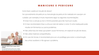 M A N I C U R E E P E D I C U R E
Evitar tirar a cutícula ou tirar o mínimo possível, para não machucar os pés;
O mais recomendado é lixar a unha ao invés de realizar o corte. O corte inadequado pode
resultar em ferimentos ou outros problemas;
Não utilize lixas de metal, que podem causar ferimentos, em especial nos pés de idosos;
Não utilize materiais compartilhados;
Em caso de micose, é recomendado procurar um podólogo para evitar a contaminação
das unhas saudáveis e não agravar o problema.
Como fazer a pedicure nos pés de idosos?
Se o procedimento de pedicure ou manutenção da pedicure for realizado em casa (por um
cuidador, por exemplo), é muito importante seguir as seguintes recomendações:
 