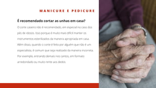 M A N I C U R E E P E D I C U R E
É recomendado cortar as unhas em casa?
O corte caseiro não é recomendado, em especial no caso dos
pés de idosos. Isso porque é muito mais difícil manter os
instrumentos esterilizados da maneira apropriada em casa.
Além disso, quando o corte é feito por alguém que não é um
especialista, é comum que seja realizado da maneira incorreta.
Por exemplo, entrando demais nos cantos, em formato
arredondado ou muito rente aos dedos
 