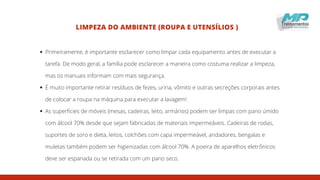 LIMPEZA DO AMBIENTE (ROUPA E UTENSÍLIOS )
Primeiramente, é importante esclarecer como limpar cada equipamento antes de executar a
tarefa. De modo geral, a família pode esclarecer a maneira como costuma realizar a limpeza,
mas os manuais informam com mais segurança.
É muito importante retirar resíduos de fezes, urina, vômito e outras secreções corporais antes
de colocar a roupa na máquina para executar a lavagem!
As superfícies de móveis (mesas, cadeiras, leito, armários) podem ser limpas com pano úmido
com álcool 70% desde que sejam fabricadas de materiais impermeáveis. Cadeiras de rodas,
suportes de soro e dieta, leitos, colchões com capa impermeável, andadores, bengalas e
muletas também podem ser higienizadas com álcool 70%. A poeira de aparelhos eletrônicos
deve ser espanada ou se retirada com um pano seco.
 