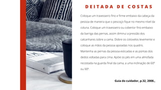 D E I T A D A D E C O S T A S
Coloque um travesseiro fino e firme embaixo da cabeça da
pessoa de maneira que o pescoço fique no mesmo nível da
coluna. Coloque um travesseiro ou cobertor fino embaixo
da barriga das pernas, assim diminui a pressão dos
calcanhares sobre a cama. Dobre os cotovelos levemente e
coloque as mãos da pessoa apoiadas nos quadris.
Mantenha as pernas da pessoa esticadas e as pontas dos
dedos voltadas para cima. Apóie os pés em uma almofada
recostada na guarda final da cama, a uma inclinação de 60º
ou 90º.
Guia do cuidador, p.32, 2008.,
 