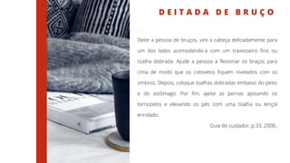 D E I T A D A D E B R U Ç O
.
Deite a pessoa de bruços, vire a cabeça delicadamente para
um dos lados acomodando-a com um travesseiro fino ou
toalha dobrada. Ajude a pessoa a flexionar os braços para
cima de modo que os cotovelos fiquem nivelados com os
ombros. Depois, coloque toalhas dobradas embaixo do peito
e do estômago. Por fim, ajeite as pernas apoiando os
tornozelos e elevando os pés com uma toalha ou lençol
enrolado.
Guia do cuidador, p.33, 2008.,
 