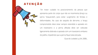 A T E N Ç Ã O
.Ter maior cuidado no posicionamento da pessoa que
apresenta parte do corpo que não se movimenta (braço ou
perna “esquecida”), para evitar surgimento de feridas e
deformidades. No caso de seqüela de derrame, o braço
comprometido deve estar sempre estendido e apoiado em
um travesseiro e a perna afetada deve ser colocada
ligeiramente dobrada e apoiada com um travesseiro embaixo
do joelho, impedindo que a perna fique toda esticada.
Guia do cuidador, p.34, 2008.,
 