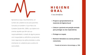 H I G I E N E
O R A L
Apresenta-se aqui, resumidamente, um
sumário de cuidados bucais para pacientes.
Consultou-se também o Guia Prático do
Cuidador (Saúde Md., 2009), cujo objetivo era
orientar aqueles que têm sob sua
responsabilidade o cuidado de alguma pessoa
com incapacidade ou deficiência, propiciando
maior segurança nas ações prestadas e, ainda,
orientando os cuidadores para a prática do
autocuidado.
E seus benefícios
Preparar apropriadamente os
materiais de higiene bucal
Colocar o paciente em posição sentada
para proteger as vias respiratórias;
Proteger as roupas;
Remover dentadura ou outras próteses
removíveis;
Tratado de Geriatria e Gerontologia, p. 1950
 
